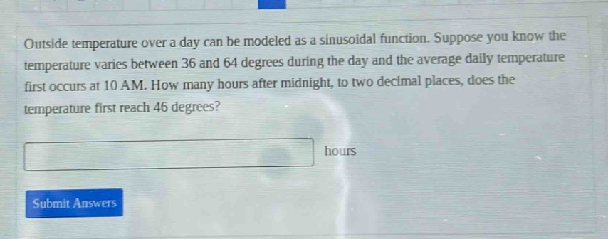 outside temperature over a day can be modeled as a sinusoidal function. suppose you know the temperature varies between 36 and 64 degrees during the day and the average daily temperature first occurs at 10 am. how many hours after midnight, to two decimal places, does the temperature first reach 46 degrees? hours submit answers