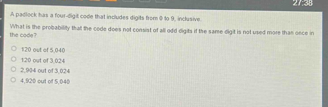 a padlock has a four - digit code that includes digits from 0 to 9, inclusive. what is the probability that the code does not consist of all odd digits if the same digit is not used more than once in the code? 120 out of 5,040 120 out of 3,024 2,904 out of 3,024 4,920 out of 5,040