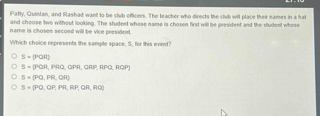 patty, quinlan, and rashad want to be club officers. the teacher who directs the club will place their names in a hat and choose two without looking. the student whose name is chosen first will be president and the student whose name is chosen second will be vice president. which choice represents the sample space, s, for this event? o s = {pqr} o s = {pqr, prq, qpr, qrp, rpq, rqp} o s = {pq, pr, qr} o s = {pq, qp, pr, rp, qr, rq}