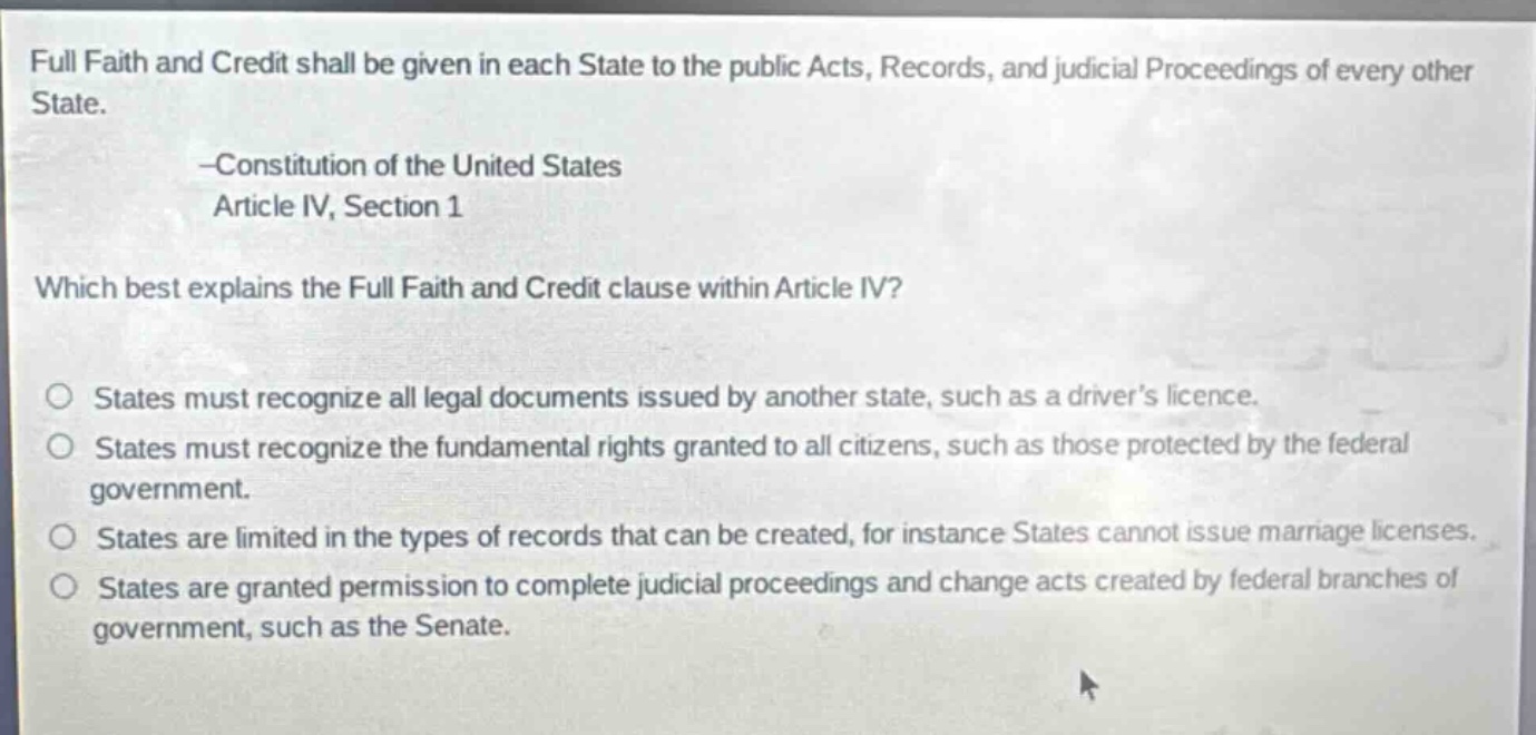 full faith and credit shall be given in each state to the public acts, records, and judicial proceedings of every other state. -constitution of the united states article iv, section 1 which best explains the full faith and credit clause within article iv? states must recognize all legal documents issued by another state, such as a drivers licence. states must recognize the fundamental rights granted to all citizens, such as those protected by the federal government. states are limited in the types of records that can be created, for instance states cannot issue marriage licenses. states are granted permission to complete judicial proceedings and change acts created by federal branches of government, such as the senate.