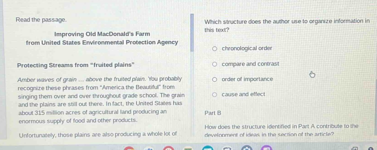 read the passage. improving old macdonalds farm from united states environmental protection agency protecting streams from \fruited plains\ amber waves of grain ... above the fruited plain. you probably recognize these phrases from \america the beautiful\ from singing them over and over throughout grade school. the grain and the plains are still out there. in fact, the united states has about 315 million acres of agricultural land producing an enormous supply of food and other products. unfortunately, those plains are also producing a whole lot of which structure does the author use to organize information in this text? chronological order compare and contrast order of importance cause and effect part b how does the structure identified in part a contribute to the development of ideas in the section of the article?