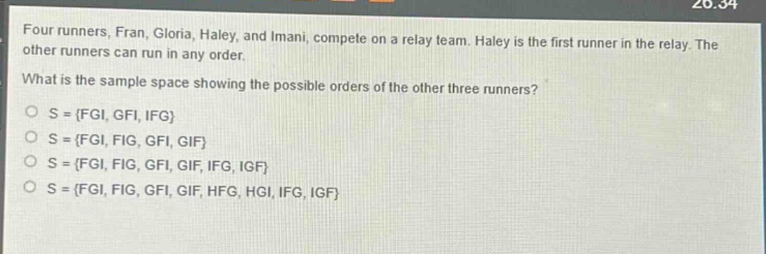 four runners, fran, gloria, haley, and imani, compete on a relay team. haley is the first runner in the relay. the other runners can run in any order. what is the sample space showing the possible orders of the other three runners? o s = {fgi, gfi, ifg} o s = {fgi, fig, gfi, gif} o s = {fgi, fig, gfi, gif, ifg, igf} o s = {fgi, fig, gfi, gif, hfg, hgi, ifg, igf}