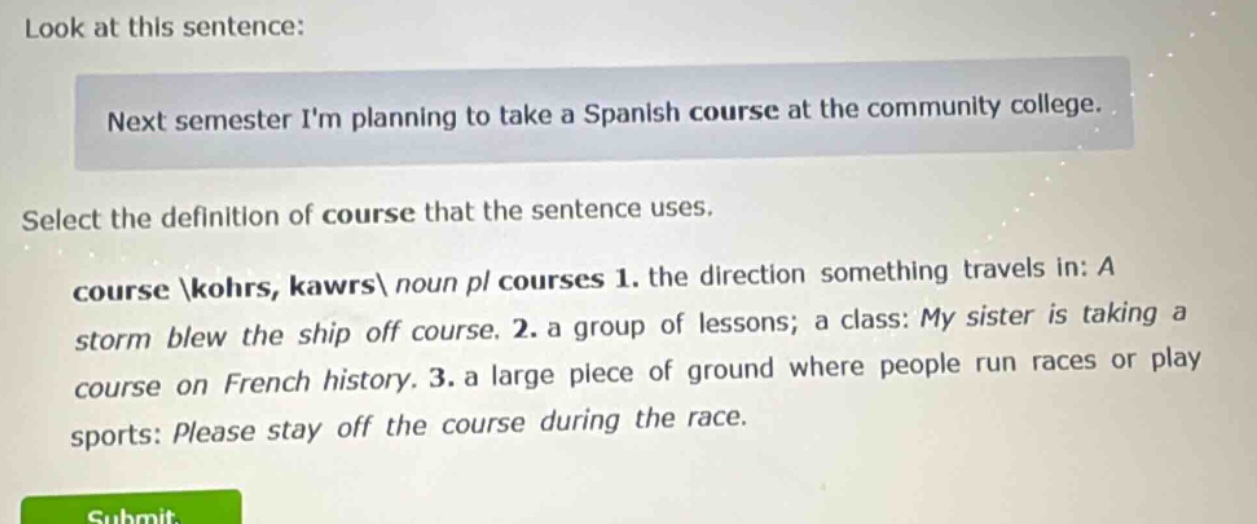 look at this sentence: next semester im planning to take a spanish course at the community college. select the definition of course that the sentence uses. course \\kohrs, kawrs\\ noun pl courses 1. the direction something travels in: a storm blew the ship off course. 2. a group of lessons; a class: my sister is taking a course on french history. 3. a large piece of ground where people run races or play sports: please stay off the course during the race.