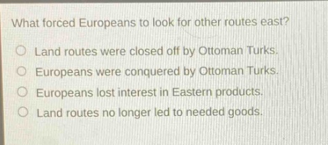 what forced europeans to look for other routes east?\no land routes were closed off by ottoman turks.\no europeans were conquered by ottoman turks.\no europeans lost interest in eastern products.\no land routes no longer led to needed goods.