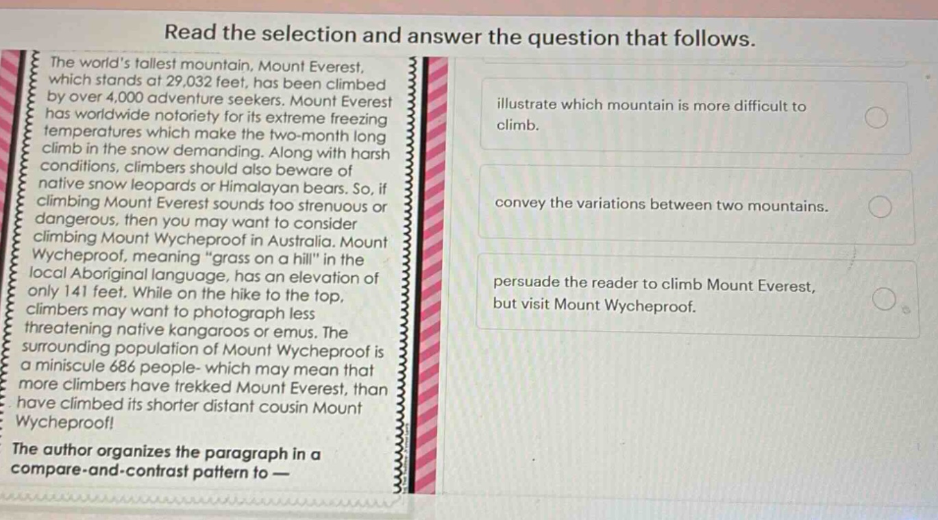 read the selection and answer the question that follows. the worlds tallest mountain, mount everest, which stands at 29,032 feet, has been climbed by over 4,000 adventure seekers. mount everest has worldwide notoriety for its extreme freezing temperatures which make the two - month long climb in the snow demanding. along with harsh conditions, climbers should also beware of native snow leopards or himalayan bears. so, if climbing mount everest sounds too strenuous or dangerous, then you may want to consider climbing mount wycheproof in australia. mount wycheproof, meaning “grass on a hill” in the local aboriginal language, has an elevation of only 141 feet. while on the hike to the top, climbers may want to photograph less threatening native kangaroos or emus. the surrounding population of mount wycheproof is a miniscule 686 people - which may mean that more climbers have trekked mount everest, than have climbed its shorter distant cousin mount wycheproof! the author organizes the paragraph in a compare - and - contrast pattern to — illustrate which mountain is more difficult to climb. convey the variations between two mountains. persuade the reader to climb mount everest, but visit mount wycheproof.