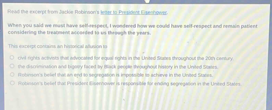 read the excerpt from jackie robinsons letter to president eisenhower. when you said we must have self - respect, i wondered how we could have self - respect and remain patient considering the treatment accorded to us through the years. this excerpt contains an historical allusion to civil rights activists that advocated for equal rights in the united states throughout the 20th century. the discrimination and bigotry faced by black people throughout history in the united states. robinsons belief that an end to segregation is impossible to achieve in the united states. robinsons belief that president eisenhower is responsible for ending segregation in the united states.