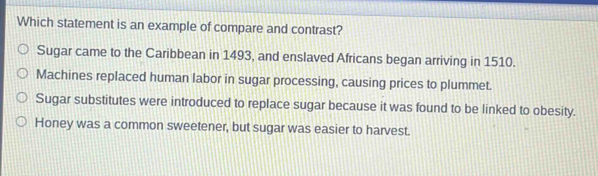 which statement is an example of compare and contrast?\no sugar came to the caribbean in 1493, and enslaved africans began arriving in 1510.\no machines replaced human labor in sugar processing, causing prices to plummet.\no sugar substitutes were introduced to replace sugar because it was found to be linked to obesity.\no honey was a common sweetener, but sugar was easier to harvest.