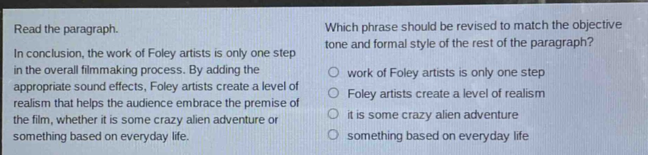 read the paragraph. in conclusion, the work of foley artists is only one step in the overall filmmaking process. by adding the appropriate sound effects, foley artists create a level of realism that helps the audience embrace the premise of the film, whether it is some crazy alien adventure or something based on everyday life. which phrase should be revised to match the objective tone and formal style of the rest of the paragraph? work of foley artists is only one step foley artists create a level of realism it is some crazy alien adventure something based on everyday life