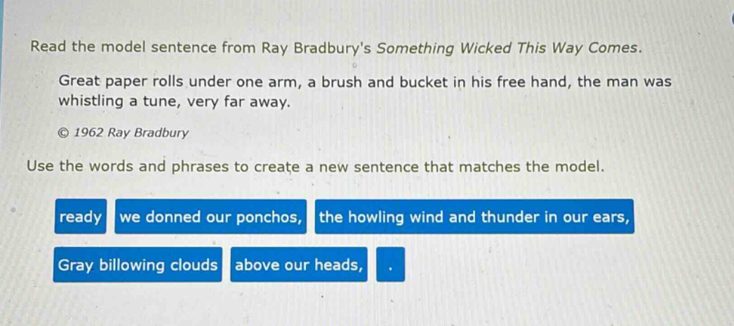 read the model sentence from ray bradburys something wicked this way comes. great paper rolls under one arm, a brush and bucket in his free hand, the man was whistling a tune, very far away. © 1962 ray bradbury use the words and phrases to create a new sentence that matches the model. ready we donned our ponchos, the howling wind and thunder in our ears, gray billowing clouds above our heads, .