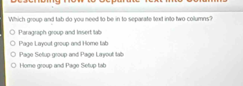 which group and tab do you need to be in to separate text into two columns?\nparagraph group and insert tab\npage layout group and home tab\npage setup group and page layout tab\nhome group and page setup tab