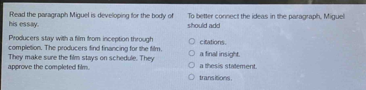 read the paragraph miguel is developing for the body of his essay. producers stay with a film from inception through completion. the producers find financing for the film. they make sure the film stays on schedule. they approve the completed film. to better connect the ideas in the paragraph, miguel should add citations. a final insight. a thesis statement. transitions.