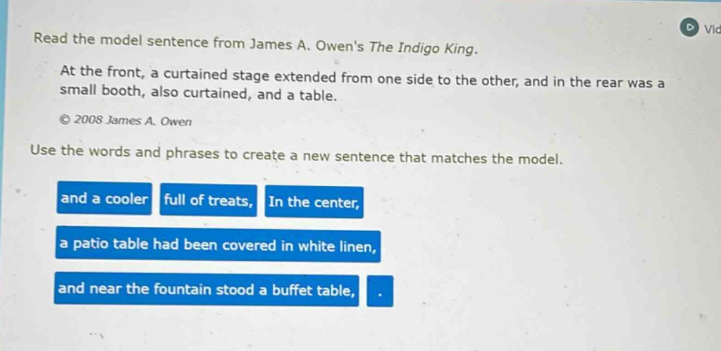 read the model sentence from james a. owens the indigo king. at the front, a curtained stage extended from one side to the other, and in the rear was a small booth, also curtained, and a table. © 2008 james a. owen use the words and phrases to create a new sentence that matches the model. and a cooler full of treats, in the center, a patio table had been covered in white linen, and near the fountain stood a buffet table, .