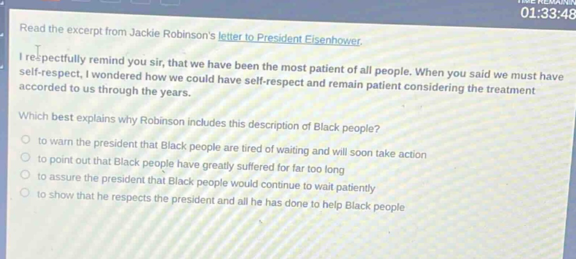 read the excerpt from jackie robinsons letter to president eisenhower. i respectfully remind you sir, that we have been the most patient of all people. when you said we must have self - respect, i wondered how we could have self - respect and remain patient considering the treatment accorded to us through the years. which best explains why robinson includes this description of black people? to warn the president that black people are tired of waiting and will soon take action to point out that black people have greatly suffered for far too long to assure the president that black people would continue to wait patiently to show that he respects the president and all he has done to help black people