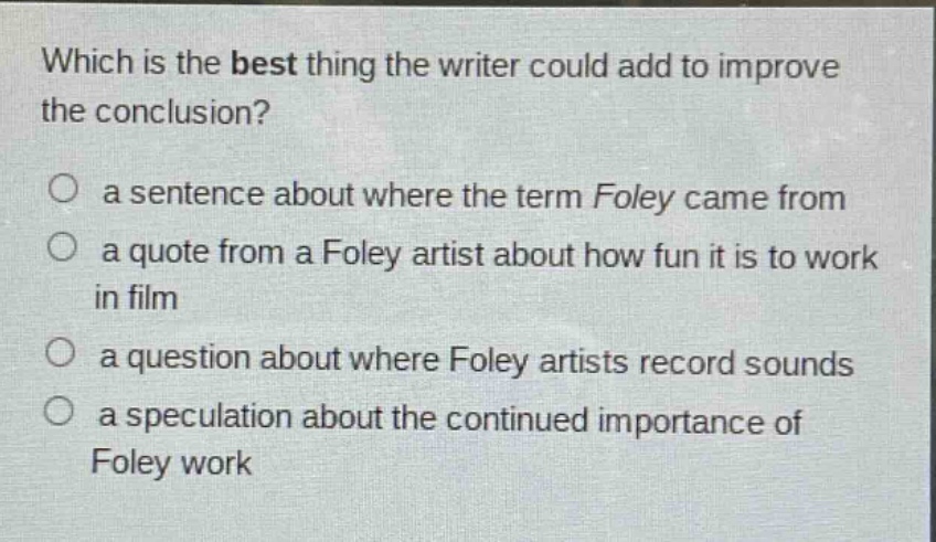 which is the best thing the writer could add to improve the conclusion? a sentence about where the term foley came from a quote from a foley artist about how fun it is to work in film a question about where foley artists record sounds a speculation about the continued importance of foley work