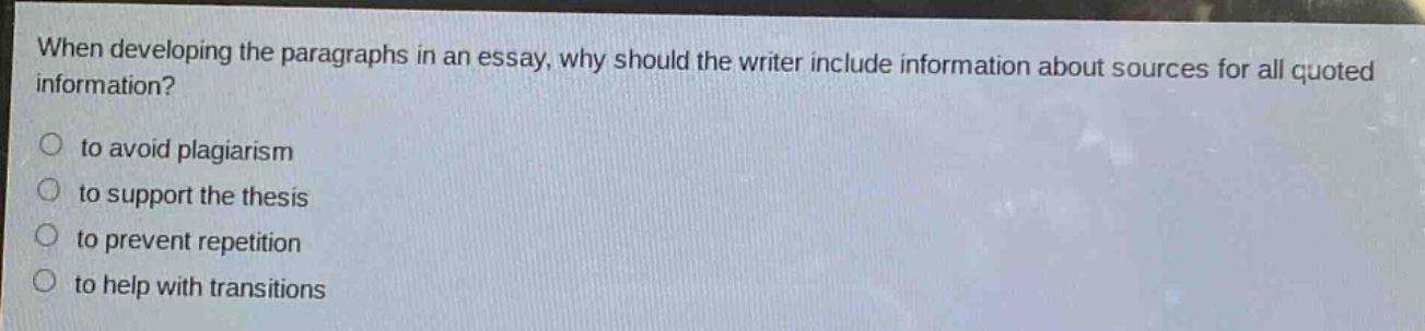 when developing the paragraphs in an essay, why should the writer include information about sources for all quoted information?\no to avoid plagiarism\no to support the thesis\no to prevent repetition\no to help with transitions