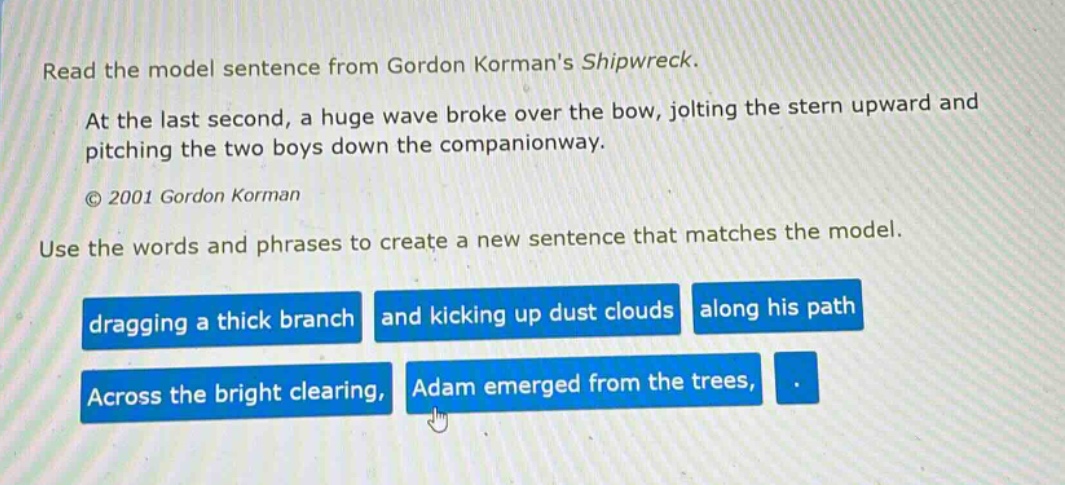 read the model sentence from gordon kormans shipwreck. at the last second, a huge wave broke over the bow, jolting the stern upward and pitching the two boys down the companionway. © 2001 gordon korman use the words and phrases to create a new sentence that matches the model. dragging a thick branch and kicking up dust clouds along his path across the bright clearing, adam emerged from the trees, .