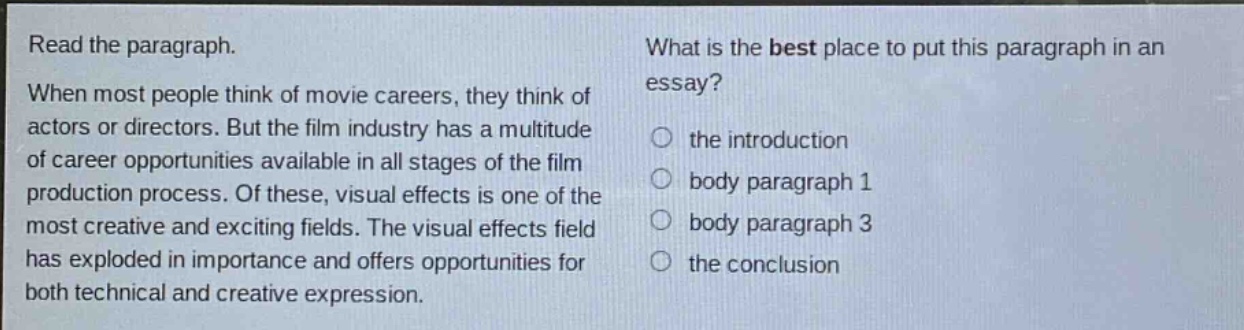 read the paragraph. when most people think of movie careers, they think of actors or directors. but the film industry has a multitude of career opportunities available in all stages of the film production process. of these, visual effects is one of the most creative and exciting fields. the visual effects field has exploded in importance and offers opportunities for both technical and creative expression. what is the best place to put this paragraph in an essay? the introduction body paragraph 1 body paragraph 3 the conclusion