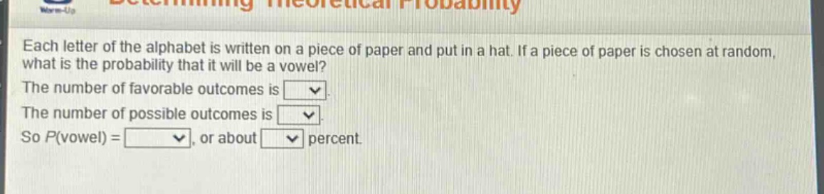 each letter of the alphabet is written on a piece of paper and put in a hat. if a piece of paper is chosen at random, what is the probability that it will be a vowel? the number of favorable outcomes is . the number of possible outcomes is . so p(vowel) = , or about percent.