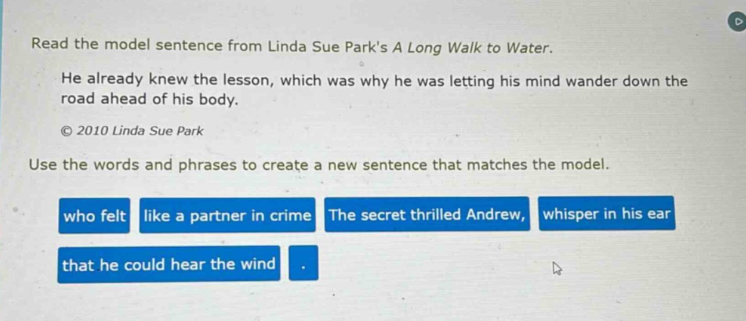 read the model sentence from linda sue parks a long walk to water. he already knew the lesson, which was why he was letting his mind wander down the road ahead of his body. © 2010 linda sue park use the words and phrases to create a new sentence that matches the model. who felt like a partner in crime the secret thrilled andrew, whisper in his ear that he could hear the wind.