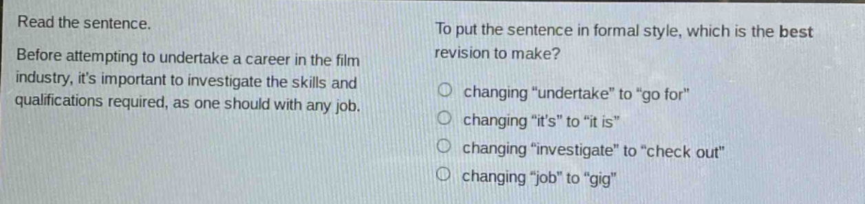 read the sentence. before attempting to undertake a career in the film industry, its important to investigate the skills and qualifications required, as one should with any job. to put the sentence in formal style, which is the best revision to make? changing \undertake\ to \go for\ changing \its\ to \it is\ changing \investigate\ to \check out\ changing \job\ to \gig\