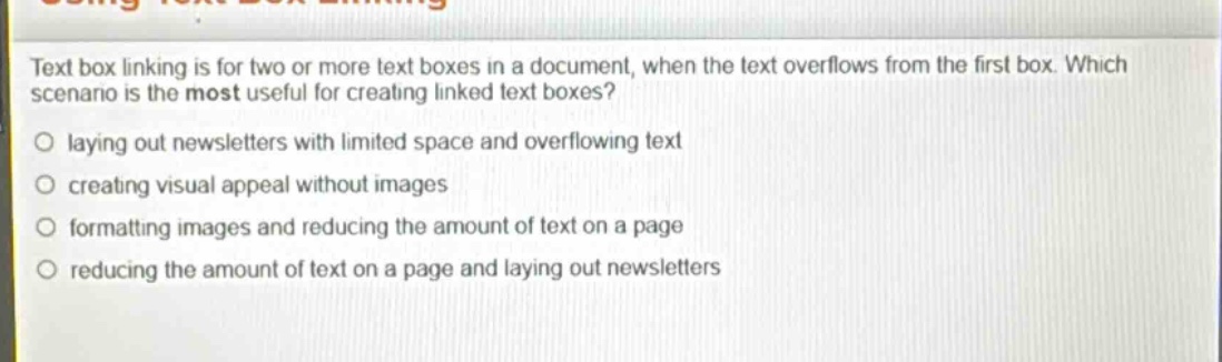 text box linking is for two or more text boxes in a document, when the text overflows from the first box. which scenario is the most useful for creating linked text boxes? laying out newsletters with limited space and overflowing text creating visual appeal without images formatting images and reducing the amount of text on a page reducing the amount of text on a page and laying out newsletters
