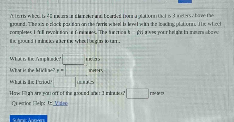 a ferris wheel is 40 meters in diameter and boarded from a platform that is 3 meters above the ground. the six oclock position on the ferris wheel is level with the loading platform. the wheel completes 1 full revolution in 6 minutes. the function h = f(t) gives your height in meters above the ground t minutes after the wheel begins to turn. what is the amplitude? meters what is the midline? y = meters what is the period? minutes how high are you off of the ground after 3 minutes? meters question help: video submit answers