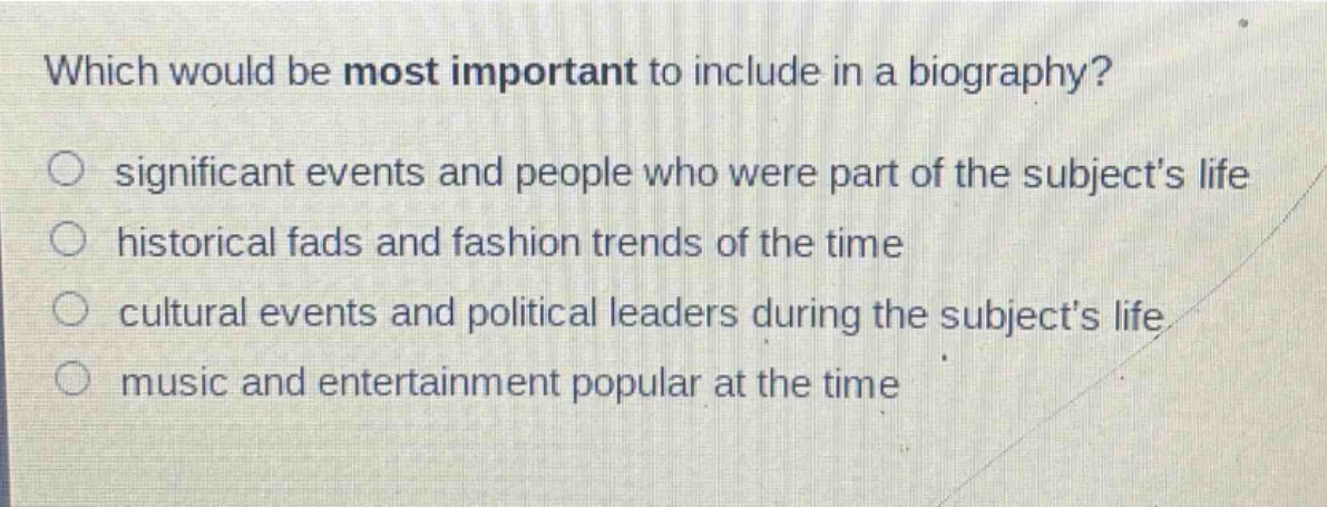 which would be most important to include in a biography?\no significant events and people who were part of the subjects life\no historical fads and fashion trends of the time\no cultural events and political leaders during the subjects life\no music and entertainment popular at the time