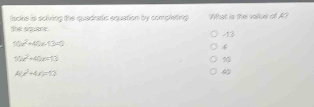 isoke is solving the quadratic equation by completing the square. 10x²+40x - 13=0 10x²+40x=13 a(x²+4x)=13 what is the value of a? -13 4 10 40