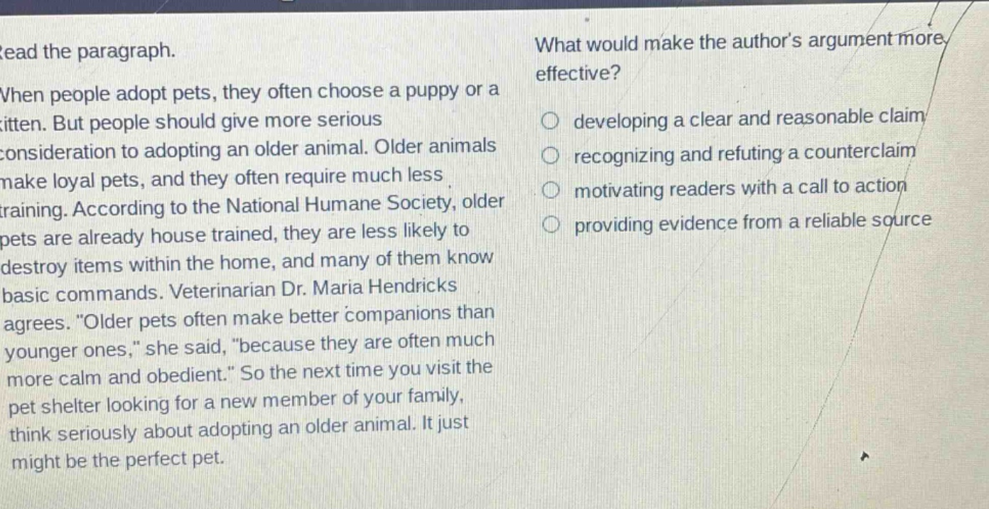 read the paragraph. when people adopt pets, they often choose a puppy or a kitten. but people should give more serious consideration to adopting an older animal. older animals make loyal pets, and they often require much less training. according to the national humane society, older pets are already house trained, they are less likely to destroy items within the home, and many of them know basic commands. veterinarian dr. maria hendricks agrees. “older pets often make better companions than younger ones,” she said, “because they are often much more calm and obedient.” so the next time you visit the pet shelter looking for a new member of your family, think seriously about adopting an older animal. it just might be the perfect pet. what would make the author’s argument more effective? developing a clear and reasonable claim recognizing and refuting a counter - claim motivating readers with a call to action providing evidence from a reliable source