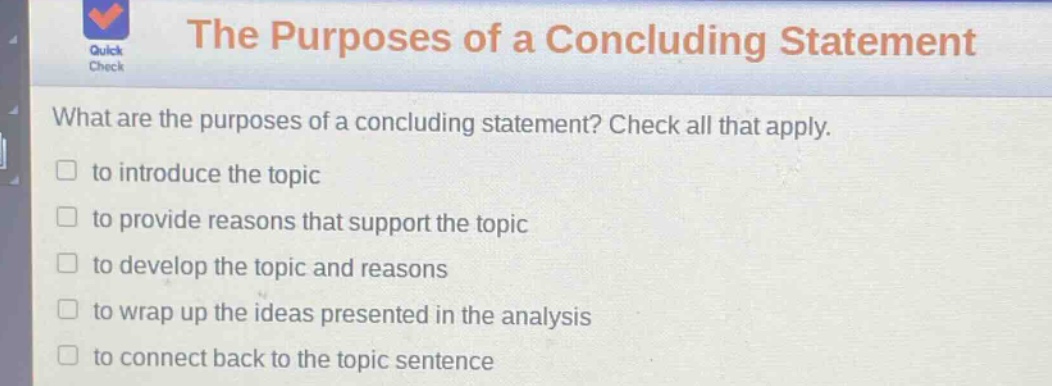 the purposes of a concluding statement what are the purposes of a concluding statement? check all that apply. to introduce the topic to provide reasons that support the topic to develop the topic and reasons to wrap up the ideas presented in the analysis to connect back to the topic sentence