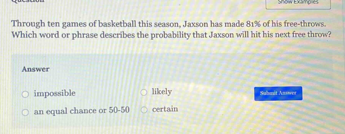 through ten games of basketball this season, jaxson has made 81% of his free - throws. which word or phrase describes the probability that jaxson will hit his next free throw? answer impossible likely an equal chance or 50 - 50 certain