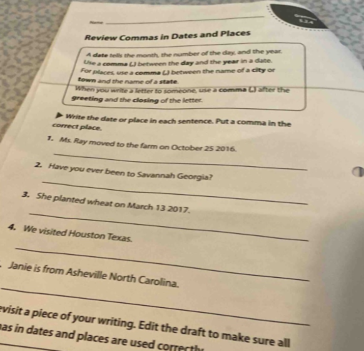 name review commas in dates and places a date tells the month, the number of the day, and the year. use a comma (,) between the day and the year in a date. for places, use a comma (,) between the name of a city or town and the name of a state. when you write a letter to someone, use a comma (,) after the greeting and the closing of the letter. ▶ write the date or place in each sentence. put a comma in the correct place. 1. ms. ray moved to the farm on october 25 2016. 2. have you ever been to savannah georgia? 3. she planted wheat on march 13 2017. 4. we visited houston texas. 5. janie is from asheville north carolina. revisit a piece of your writing. edit the draft to make sure all commas in dates and places are used correctly.