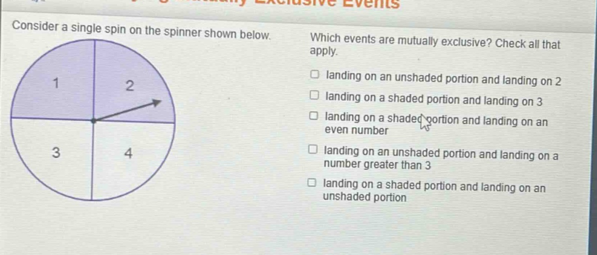 consider a single spin on the spinner shown below. which events are mutually exclusive? check all that apply. landing on an unshaded portion and landing on 2 landing on a shaded portion and landing on 3 landing on a shaded portion and landing on an even number landing on an unshaded portion and landing on a number greater than 3 landing on a shaded portion and landing on an unshaded portion