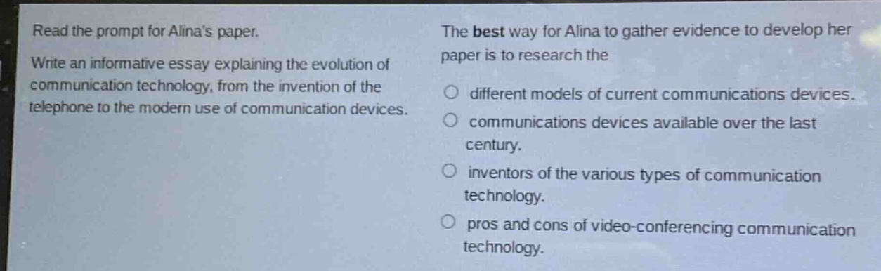 read the prompt for alinas paper. write an informative essay explaining the evolution of communication technology, from the invention of the telephone to the modern use of communication devices. the best way for alina to gather evidence to develop her paper is to research the different models of current communications devices. communications devices available over the last century. inventors of the various types of communication technology. pros and cons of video - conferencing communication technology.
