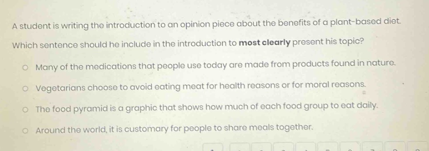 a student is writing the introduction to an opinion piece about the benefits of a plant - based diet. which sentence should he include in the introduction to most clearly present his topic? many of the medications that people use today are made from products found in nature. vegetarians choose to avoid eating meat for health reasons or for moral reasons. the food pyramid is a graphic that shows how much of each food group to eat daily. around the world, it is customary for people to share meals together.