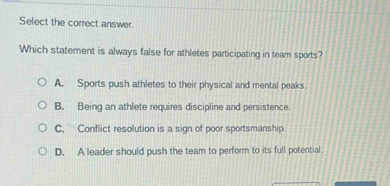 select the correct answer. which statement is always false for athletes participating in team sports? a. sports push athletes to their physical and mental peaks. b. being an athlete requires discipline and persistence. c. conflict resolution is a sign of poor sportsmanship. d. a leader should push the team to perform to its full potential.
