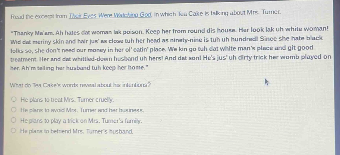 read the excerpt from their eyes were watching god, in which tea cake is talking about mrs. turner. \thanky maam. ah hates dat woman lak poison. keep her from round dis house. her look lak uh white woman! wid dat meriny skin and hair jus as close tuh her head as ninety - nine is tuh uh hundred! since she hate black folks so, she dont need our money in her ol eatin place. we kin go tuh dat white mans place and git good treatment. her and dat whittled - down husband uh hers! and dat son! hes jus uh dirty trick her womb played on her. ahm telling her husband tuh keep her home.\ what do tea cakes words reveal about his intentions? he plans to treat mrs. turner cruelly. he plans to avoid mrs. turner and her business. he plans to play a trick on mrs. turners family. he plans to befriend mrs. turners husband.