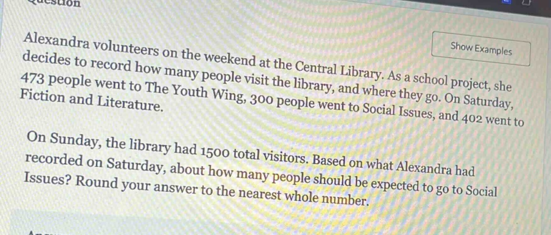 alexandra volunteers on the weekend at the central library. as a school project, she decides to record how many people visit the library, and where they go. on saturday, 473 people went to the youth wing, 300 people went to social issues, and 402 went to fiction and literature. on sunday, the library had 1500 total visitors. based on what alexandra had recorded on saturday, about how many people should be expected to go to social issues? round your answer to the nearest whole number.