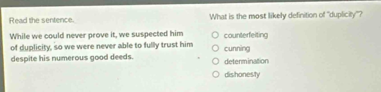 read the sentence. while we could never prove it, we suspected him of duplicity, so we were never able to fully trust him despite his numerous good deeds. what is the most likely definition of \duplicity\? counterfeiting cunning determination dishonesty