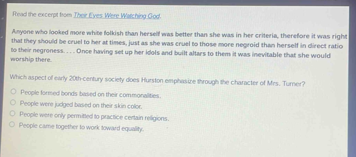 read the excerpt from their eyes were watching god. anyone who looked more white folkish than herself was better than she was in her criteria, therefore it was right that they should be cruel to her at times, just as she was cruel to those more negroid than herself in direct ratio to their negroness.... once having set up her idols and built altars to them it was inevitable that she would worship there. which aspect of early 20th - century society does hurston emphasize through the character of mrs. turner? people formed bonds based on their commonalities. people were judged based on their skin color. people were only permitted to practice certain religions. people came together to work toward equality.