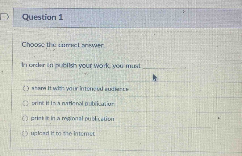 question 1\nchoose the correct answer.\nin order to publish your work, you must ____________.\nshare it with your intended audience\nprint it in a national publication\nprint it in a regional publication\nupload it to the internet