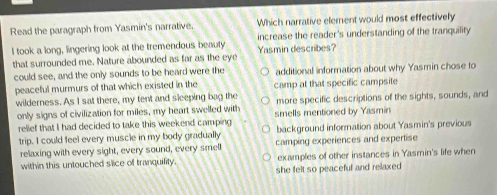 read the paragraph from yasmins narrative. i took a long, lingering look at the tremendous beauty that surrounded me. nature abounded as far as the eye could see, and the only sounds to be heard were the peaceful murmurs of that which existed in the wilderness. as i sat there, my tent and sleeping bag the only signs of civilization for miles, my heart swelled with relief that i had decided to take this weekend camping trip. i could feel every muscle in my body gradually relaxing with every sight, every sound, every smell within this untouched slice of tranquility. which narrative element would most effectively increase the readers understanding of the tranquility yasmin describes? additional information about why yasmin chose to camp at that specific campsite more specific descriptions of the sights, sounds, and smells mentioned by yasmin background information about yasmins previous camping experiences and expertise examples of other instances in yasmins life when she felt so peaceful and relaxed