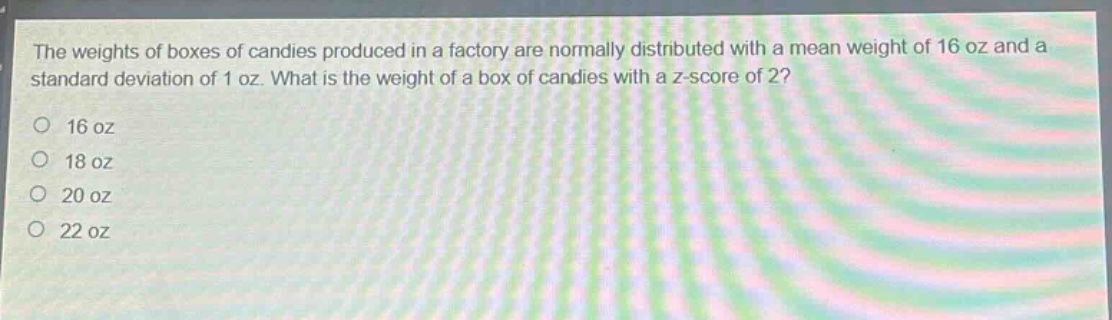 the weights of boxes of candies produced in a factory are normally distributed with a mean weight of 16 oz and a standard deviation of 1 oz. what is the weight of a box of candies with a z - score of 2? 16 oz 18 oz 20 oz 22 oz