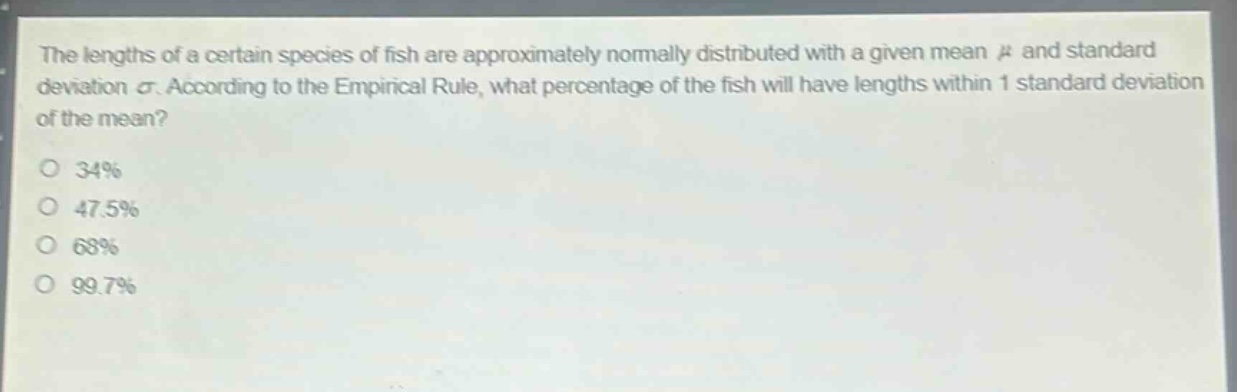 the lengths of a certain species of fish are approximately normally distributed with a given mean μ and standard deviation σ. according to the empirical rule, what percentage of the fish will have lengths within 1 standard deviation of the mean? 34% 47.5% 68% 99.7%