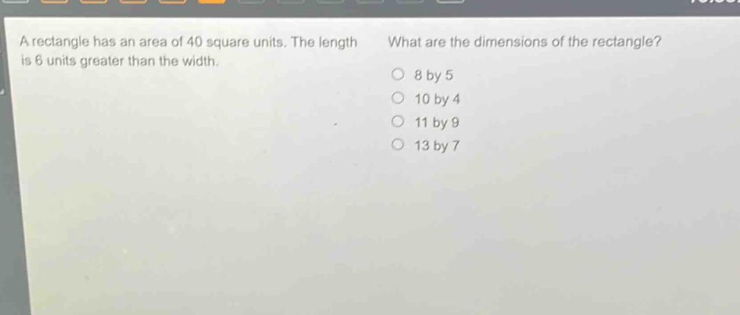 a rectangle has an area of 40 square units. the length is 6 units greater than the width. what are the dimensions of the rectangle? 8 by 5 10 by 4 11 by 9 13 by 7