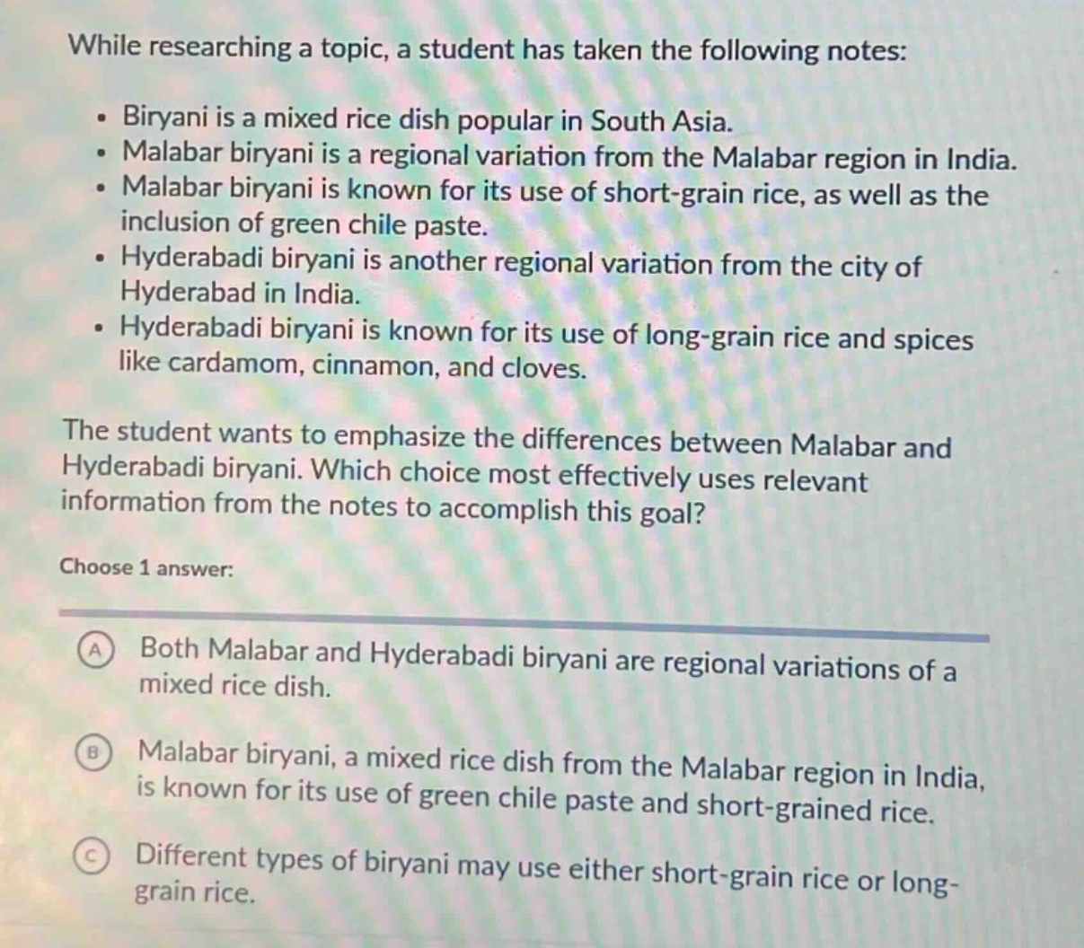 while researching a topic, a student has taken the following notes: • biryani is a mixed rice dish popular in south asia. • malabar biryani is a regional variation from the malabar region in india. • malabar biryani is known for its use of short - grain rice, as well as the inclusion of green chile paste. • hyderabadi biryani is another regional variation from the city of hyderabad in india. • hyderabadi biryani is known for its use of long - grain rice and spices like cardamom, cinnamon, and cloves. the student wants to emphasize the differences between malabar and hyderabadi biryani. which choice most effectively uses relevant information from the notes to accomplish this goal? choose 1 answer: a both malabar and hyderabadi biryani are regional variations of a mixed rice dish. b malabar biryani, a mixed rice dish from the malabar region in india, is known for its use of green chile paste and short - grained rice. c different types of biryani may use either short - grain rice or long - grain rice.