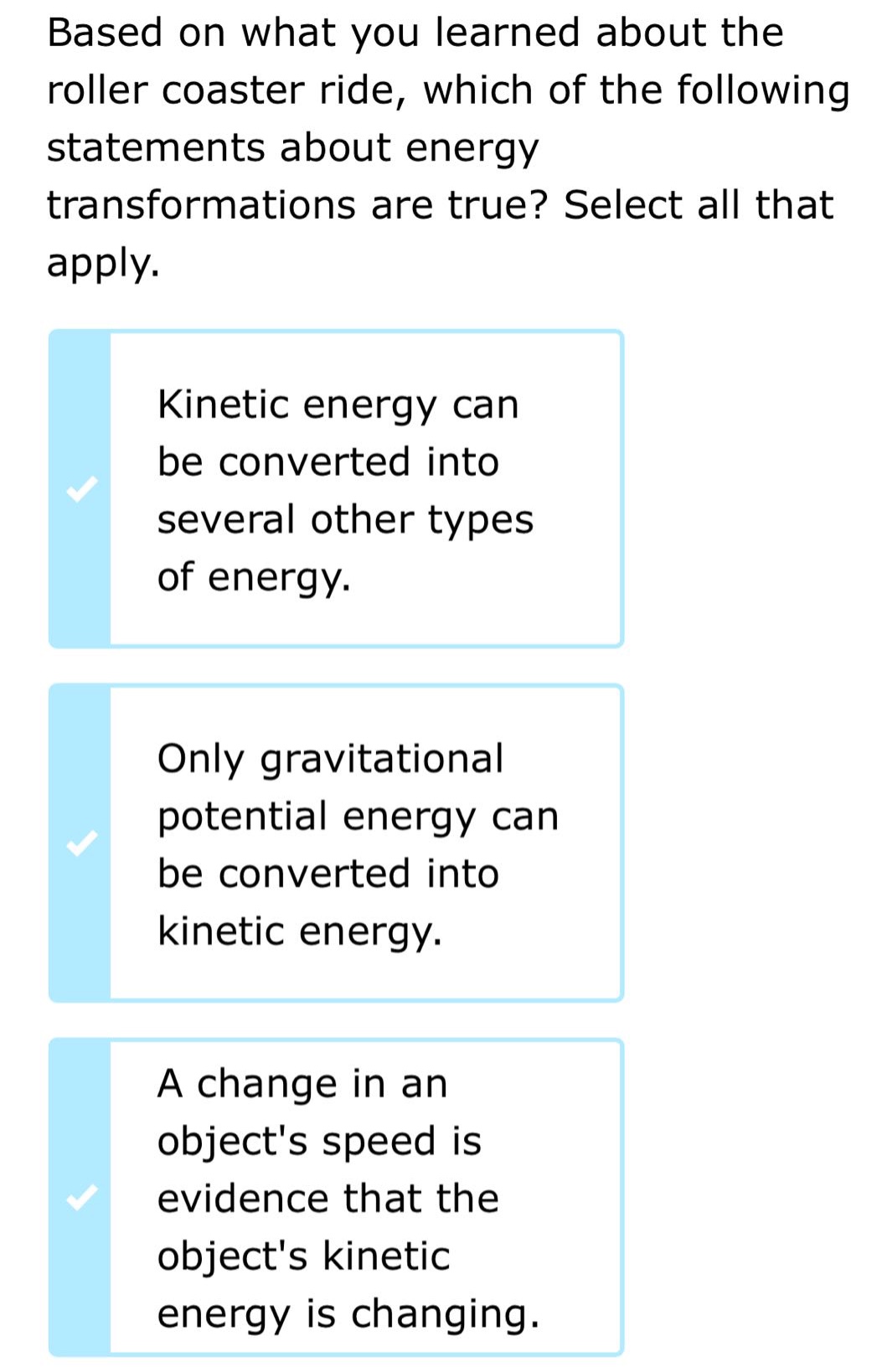 based on what you learned about the roller coaster ride, which of the following statements about energy transformations are true? select all that apply. kinetic energy can be converted into several other types of energy. only gravitational potential energy can be converted into kinetic energy. a change in an objects speed is evidence that the objects kinetic energy is changing.