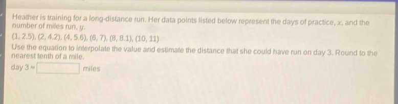 heather is training for a long - distance run. her data points listed below represent the days of practice, x, and the number of miles run, y. (1,2.5),(2,4.2),(4,5.6),(6,7),(8,8.1),(10,11) use the equation to interpolate the value and estimate the distance that she could have run on day 3. round to the nearest tenth of a mile. day 3 ≈ miles
