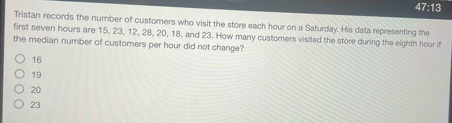 tristan records the number of customers who visit the store each hour on a saturday. his data representing the first seven hours are 15, 23, 12, 28, 20, 18, and 23. how many customers visited the store during the eighth hour if the median number of customers per hour did not change? 16 19 20 23