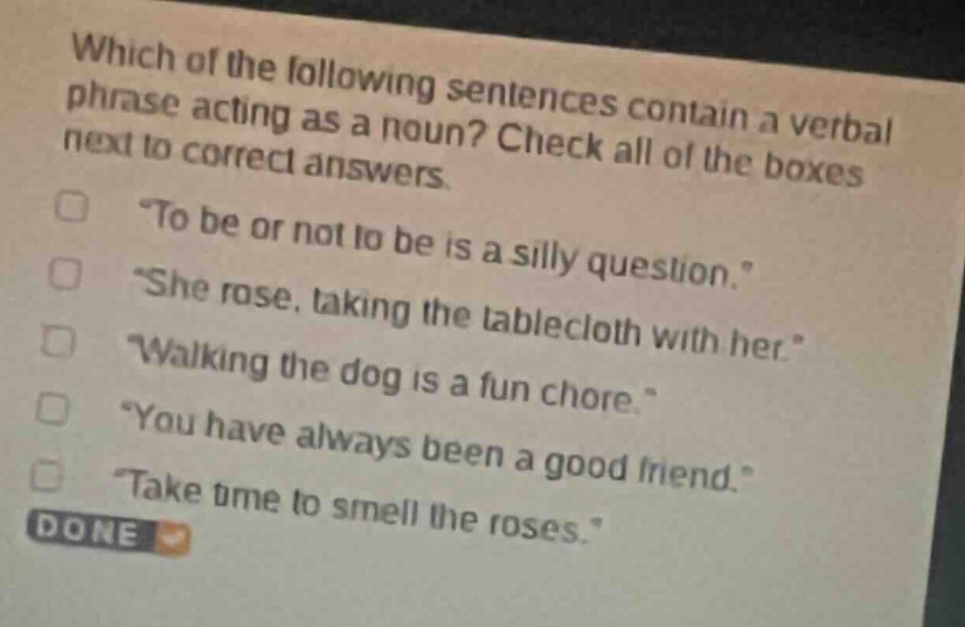 which of the following sentences contain a verbal phrase acting as a noun? check all of the boxes next to correct answers. \to be or not to be is a silly question.\ \she rose, taking the tablecloth with her.\ \walking the dog is a fun chore.\ \you have always been a good friend.\ \take time to smell the roses.\ done